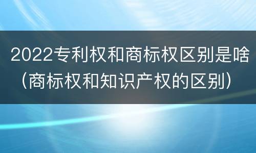 2022专利权和商标权区别是啥（商标权和知识产权的区别）