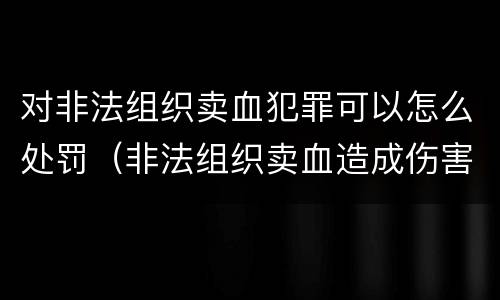 对非法组织卖血犯罪可以怎么处罚（非法组织卖血造成伤害构成什么罪）