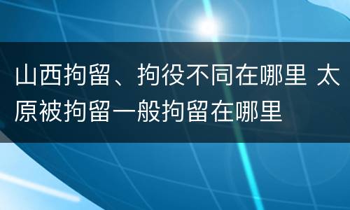 山西拘留、拘役不同在哪里 太原被拘留一般拘留在哪里