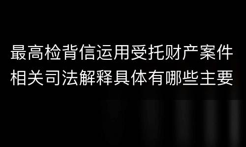 最高检背信运用受托财产案件相关司法解释具体有哪些主要规定