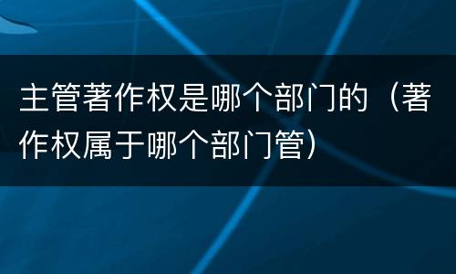 主管著作权是哪个部门的（著作权属于哪个部门管）