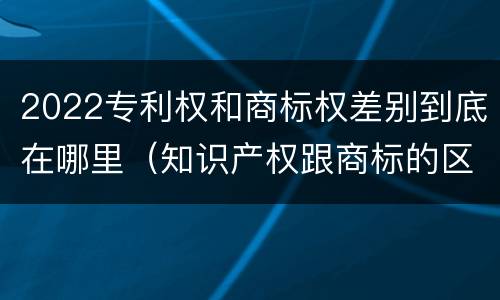 2022专利权和商标权差别到底在哪里（知识产权跟商标的区别）