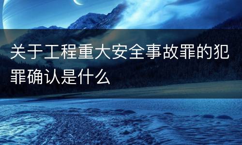 关于工程重大安全事故罪的犯罪确认是什么