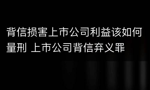 背信损害上市公司利益该如何量刑 上市公司背信弃义罪