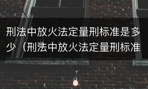 刑法中放火法定量刑标准是多少（刑法中放火法定量刑标准是多少条）