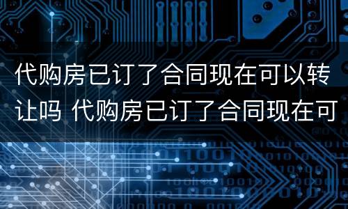 代购房已订了合同现在可以转让吗 代购房已订了合同现在可以转让吗安全吗