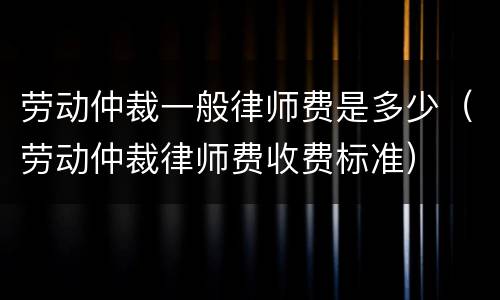 劳动仲裁一般律师费是多少（劳动仲裁律师费收费标准）