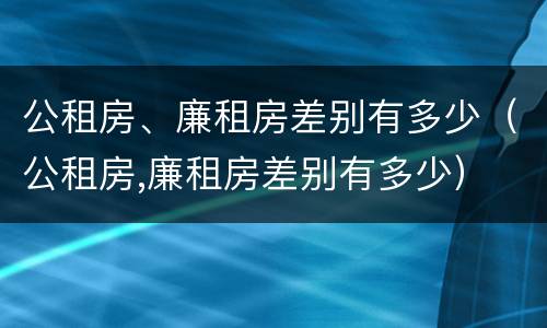 公租房、廉租房差别有多少（公租房,廉租房差别有多少）