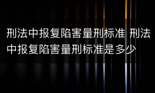 刑法中报复陷害量刑标准 刑法中报复陷害量刑标准是多少