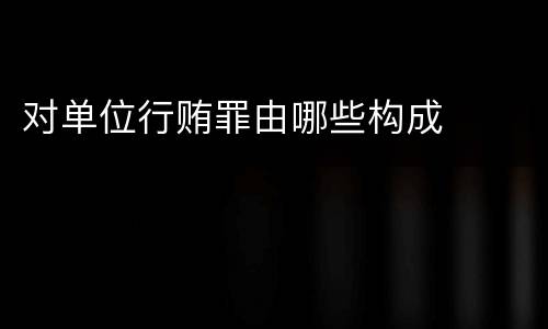 对单位行贿罪由哪些构成