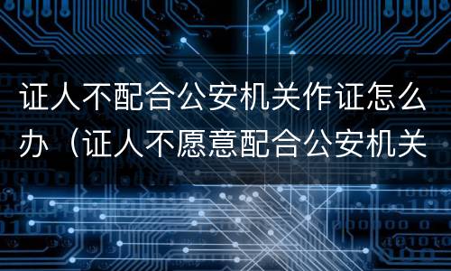 证人不配合公安机关作证怎么办（证人不愿意配合公安机关作证怎么办）
