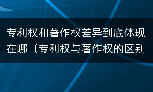 专利权和著作权差异到底体现在哪（专利权与著作权的区别）