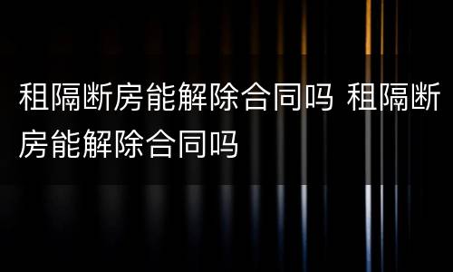 租隔断房能解除合同吗 租隔断房能解除合同吗