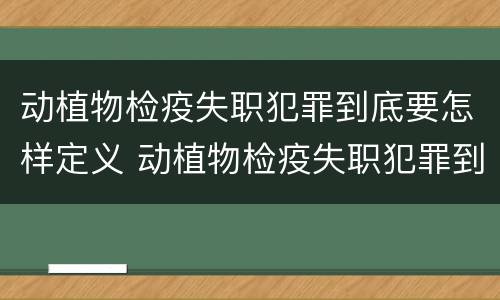 动植物检疫失职犯罪到底要怎样定义 动植物检疫失职犯罪到底要怎样定义的