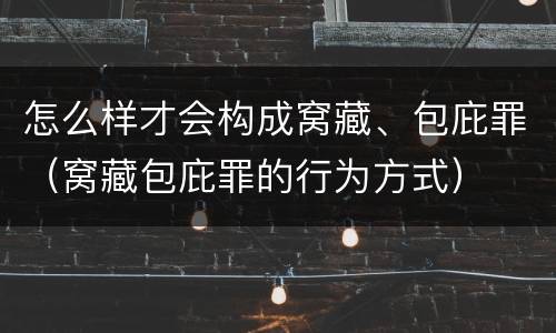 怎么样才会构成窝藏、包庇罪（窝藏包庇罪的行为方式）