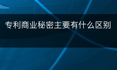 专利商业秘密主要有什么区别