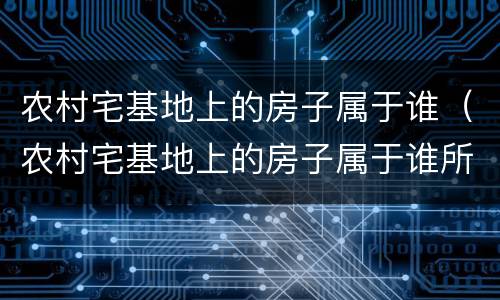农村宅基地上的房子属于谁（农村宅基地上的房子属于谁所有）