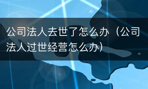 公司法人去世了怎么办（公司法人过世经营怎么办）