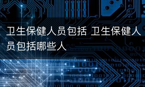 卫生保健人员包括 卫生保健人员包括哪些人