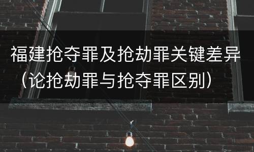 福建抢夺罪及抢劫罪关键差异（论抢劫罪与抢夺罪区别）