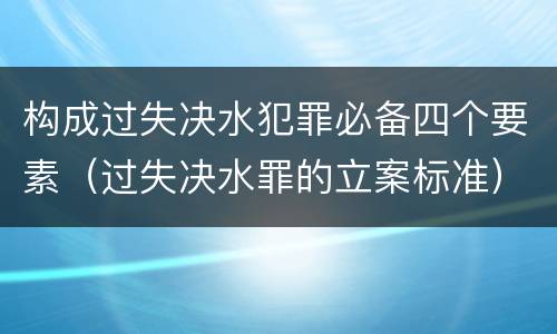 构成过失决水犯罪必备四个要素（过失决水罪的立案标准）