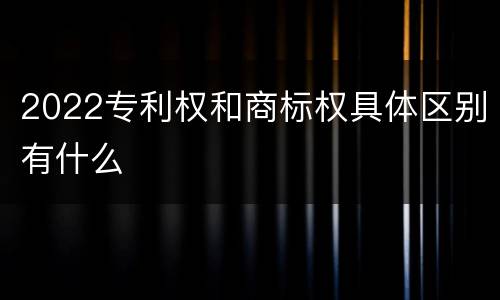 2022专利权和商标权具体区别有什么