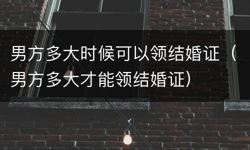 男方多大时候可以领结婚证（男方多大才能领结婚证）