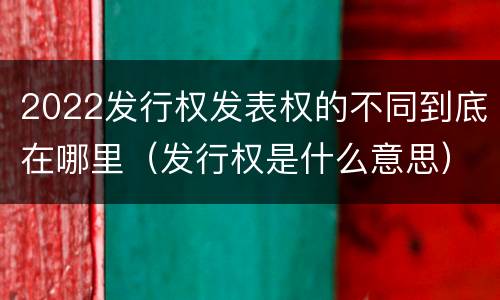 2022发行权发表权的不同到底在哪里（发行权是什么意思）
