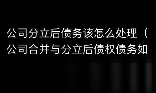 公司分立后债务该怎么处理（公司合并与分立后债权债务如何处理）