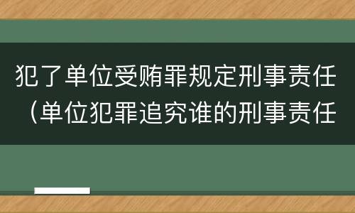 犯了单位受贿罪规定刑事责任（单位犯罪追究谁的刑事责任）