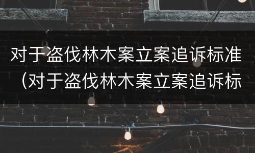对于盗伐林木案立案追诉标准（对于盗伐林木案立案追诉标准的解读）