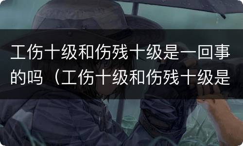 工伤十级和伤残十级是一回事的吗（工伤十级和伤残十级是一回事的吗怎么赔偿）
