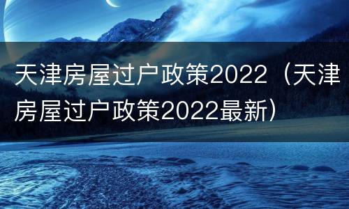 天津房屋过户政策2022（天津房屋过户政策2022最新）