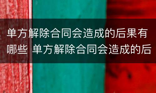 单方解除合同会造成的后果有哪些 单方解除合同会造成的后果有哪些方面