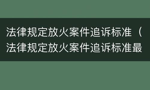 法律规定放火案件追诉标准（法律规定放火案件追诉标准最新）