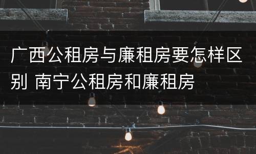 广西公租房与廉租房要怎样区别 南宁公租房和廉租房