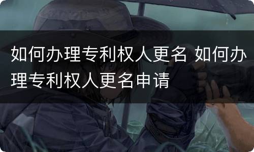 如何办理专利权人更名 如何办理专利权人更名申请