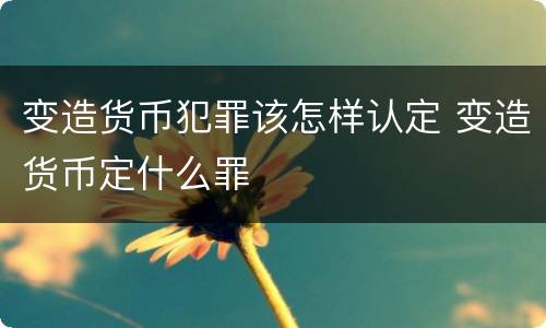 变造货币犯罪该怎样认定 变造货币定什么罪