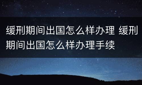 缓刑期间出国怎么样办理 缓刑期间出国怎么样办理手续