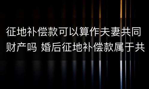 征地补偿款可以算作夫妻共同财产吗 婚后征地补偿款属于共同财产吗