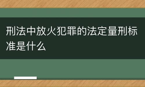 刑法中放火犯罪的法定量刑标准是什么