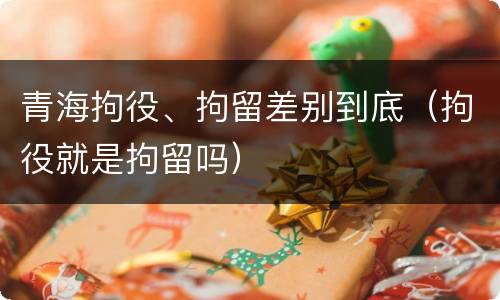 青海拘役、拘留差别到底（拘役就是拘留吗）
