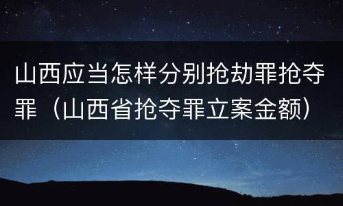 山西应当怎样分别抢劫罪抢夺罪（山西省抢夺罪立案金额）