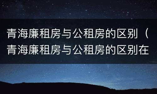 青海廉租房与公租房的区别（青海廉租房与公租房的区别在哪里）