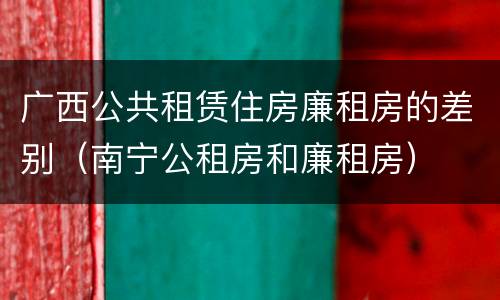 广西公共租赁住房廉租房的差别（南宁公租房和廉租房）