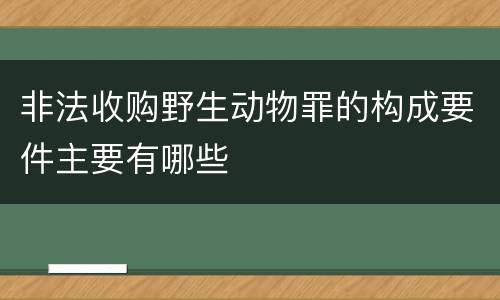 非法收购野生动物罪的构成要件主要有哪些
