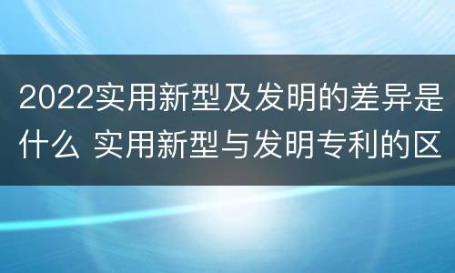 2022实用新型及发明的差异是什么 实用新型与发明专利的区别有哪些