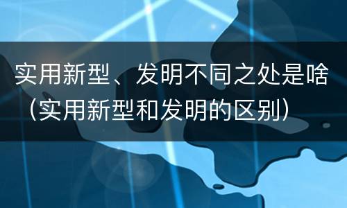 实用新型、发明不同之处是啥（实用新型和发明的区别）