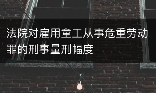 法院对雇用童工从事危重劳动罪的刑事量刑幅度
