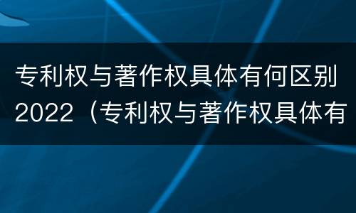 专利权与著作权具体有何区别2022（专利权与著作权具体有何区别2022年）